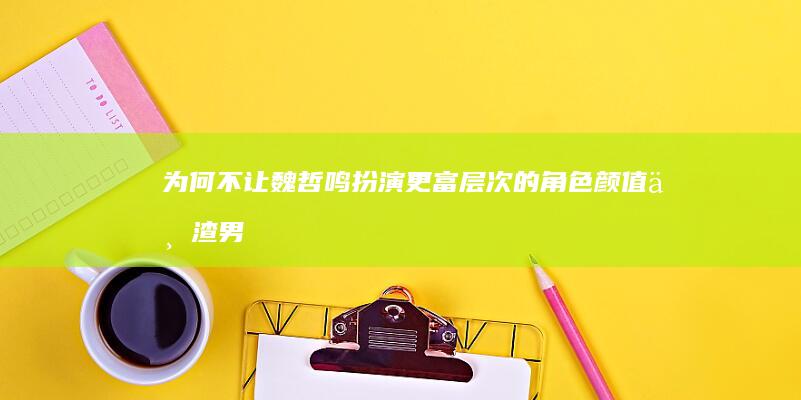 为何不让魏哲鸣扮演更富层次的角色：颜值与渣男形象的局限性讨论